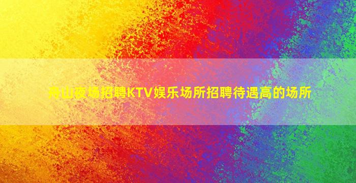 舟山夜场招聘KTV娱乐场所招聘待遇高的场所